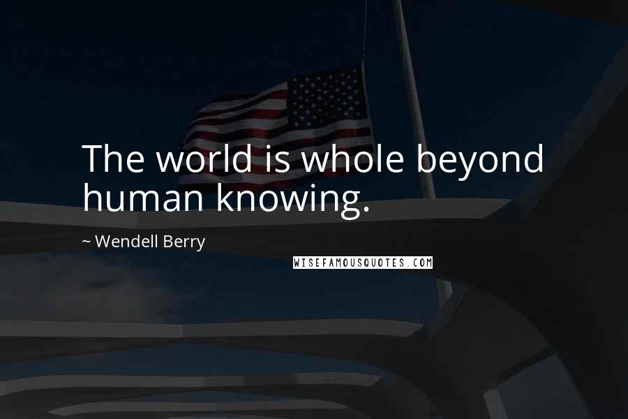 Wendell Berry Quotes: The world is whole beyond human knowing.