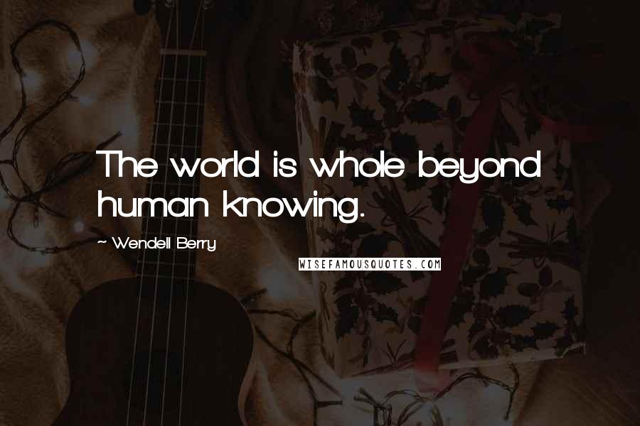 Wendell Berry Quotes: The world is whole beyond human knowing.