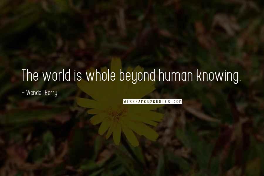 Wendell Berry Quotes: The world is whole beyond human knowing.