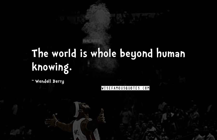 Wendell Berry Quotes: The world is whole beyond human knowing.