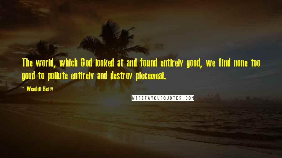 Wendell Berry Quotes: The world, which God looked at and found entirely good, we find none too good to pollute entirely and destroy piecemeal.