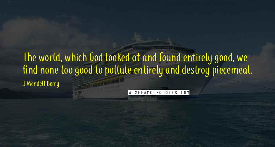 Wendell Berry Quotes: The world, which God looked at and found entirely good, we find none too good to pollute entirely and destroy piecemeal.