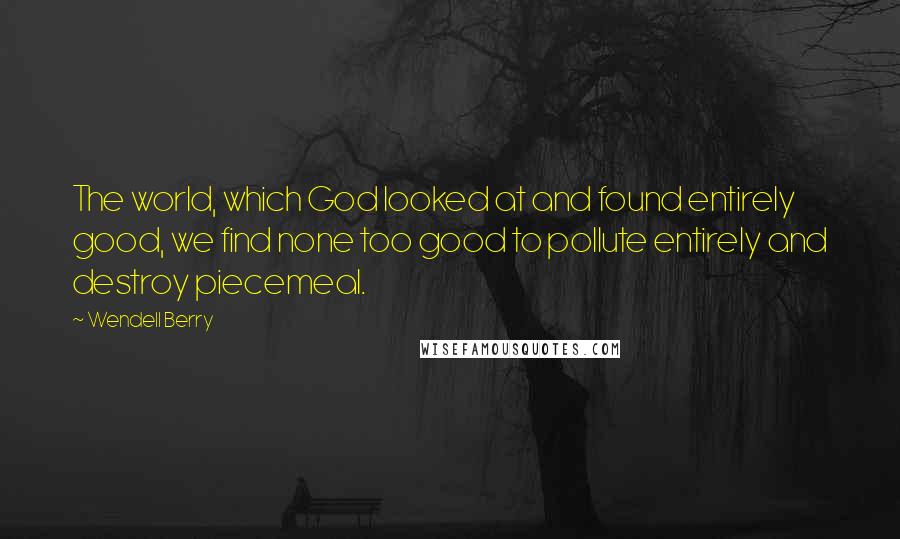 Wendell Berry Quotes: The world, which God looked at and found entirely good, we find none too good to pollute entirely and destroy piecemeal.