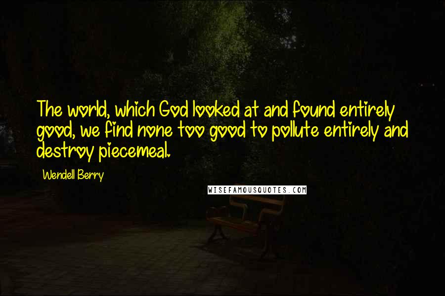 Wendell Berry Quotes: The world, which God looked at and found entirely good, we find none too good to pollute entirely and destroy piecemeal.