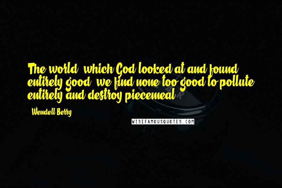 Wendell Berry Quotes: The world, which God looked at and found entirely good, we find none too good to pollute entirely and destroy piecemeal.