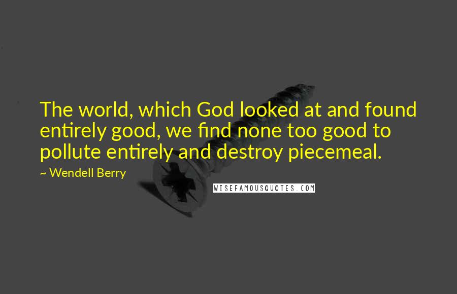 Wendell Berry Quotes: The world, which God looked at and found entirely good, we find none too good to pollute entirely and destroy piecemeal.