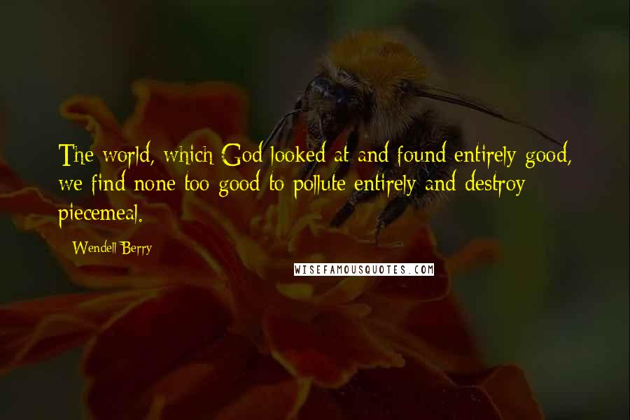 Wendell Berry Quotes: The world, which God looked at and found entirely good, we find none too good to pollute entirely and destroy piecemeal.
