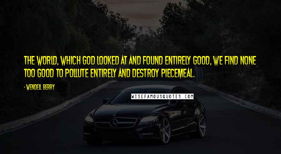 Wendell Berry Quotes: The world, which God looked at and found entirely good, we find none too good to pollute entirely and destroy piecemeal.