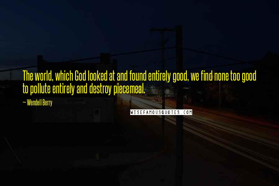 Wendell Berry Quotes: The world, which God looked at and found entirely good, we find none too good to pollute entirely and destroy piecemeal.