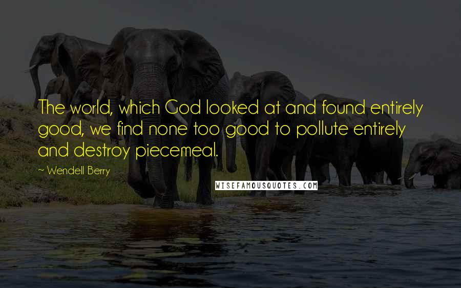 Wendell Berry Quotes: The world, which God looked at and found entirely good, we find none too good to pollute entirely and destroy piecemeal.