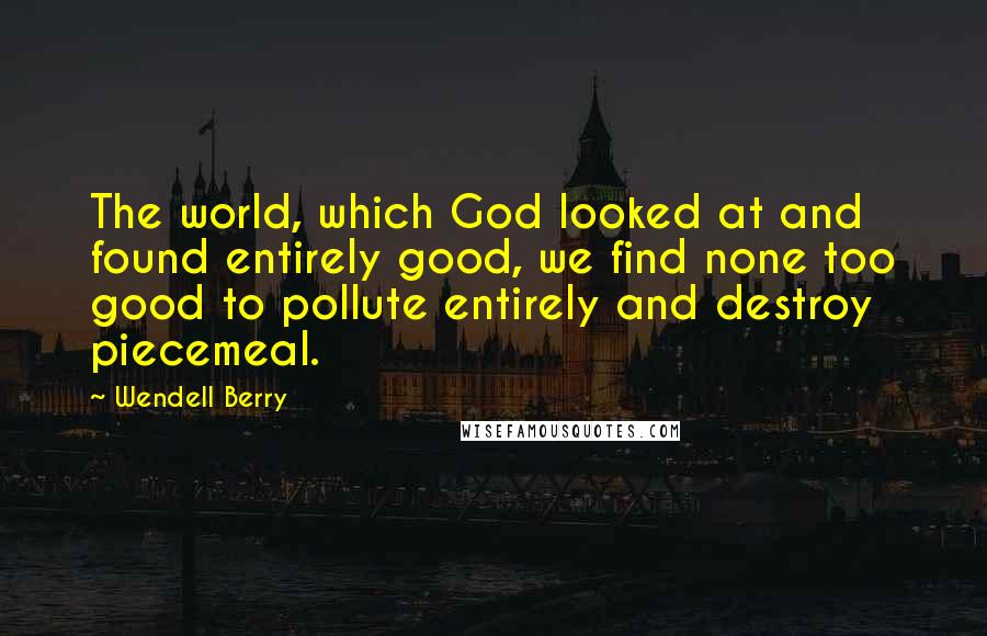 Wendell Berry Quotes: The world, which God looked at and found entirely good, we find none too good to pollute entirely and destroy piecemeal.