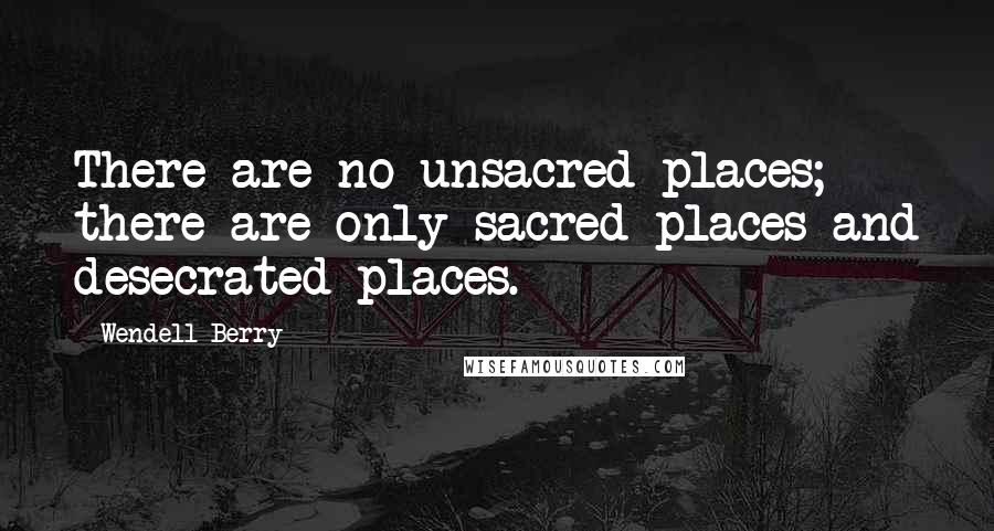 Wendell Berry Quotes: There are no unsacred places; there are only sacred places and desecrated places.