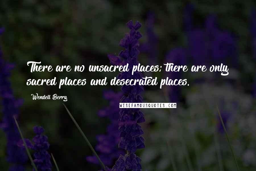 Wendell Berry Quotes: There are no unsacred places; there are only sacred places and desecrated places.