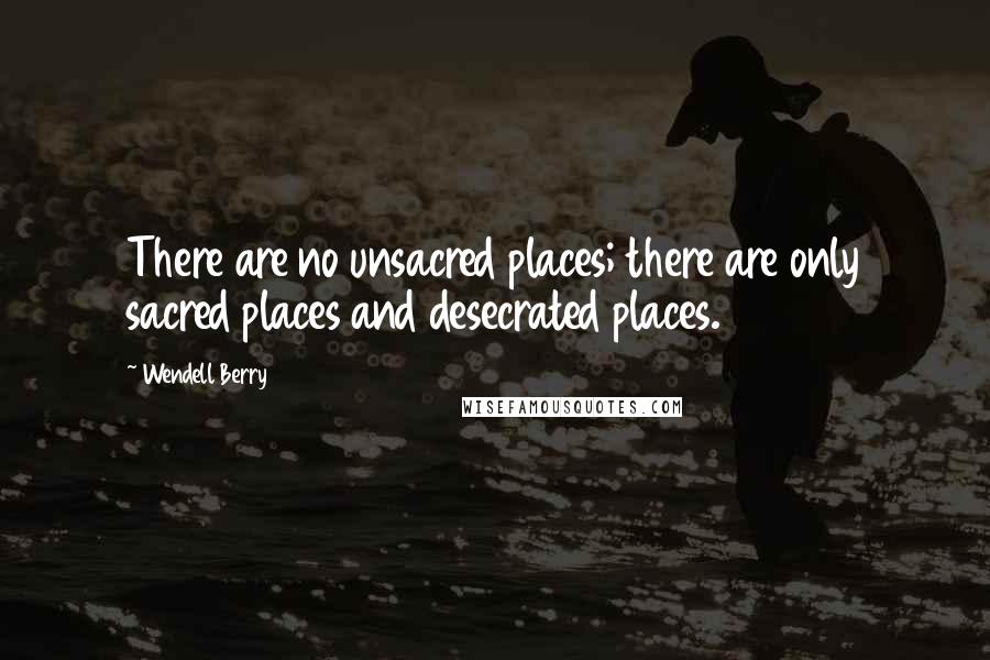 Wendell Berry Quotes: There are no unsacred places; there are only sacred places and desecrated places.