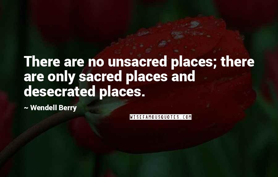 Wendell Berry Quotes: There are no unsacred places; there are only sacred places and desecrated places.