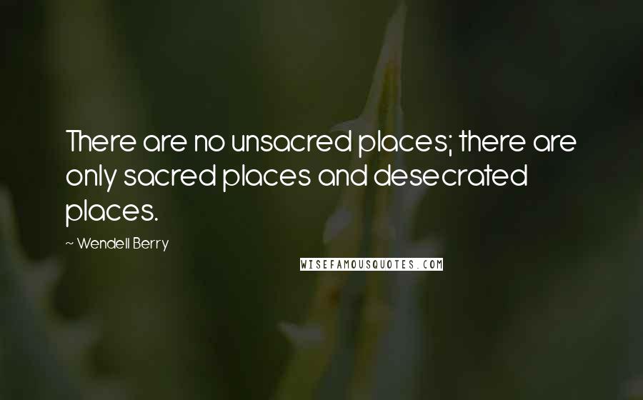 Wendell Berry Quotes: There are no unsacred places; there are only sacred places and desecrated places.