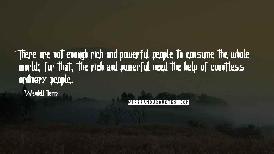 Wendell Berry Quotes: There are not enough rich and powerful people to consume the whole world; for that, the rich and powerful need the help of countless ordinary people.