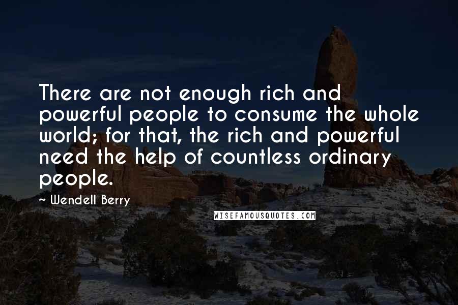 Wendell Berry Quotes: There are not enough rich and powerful people to consume the whole world; for that, the rich and powerful need the help of countless ordinary people.