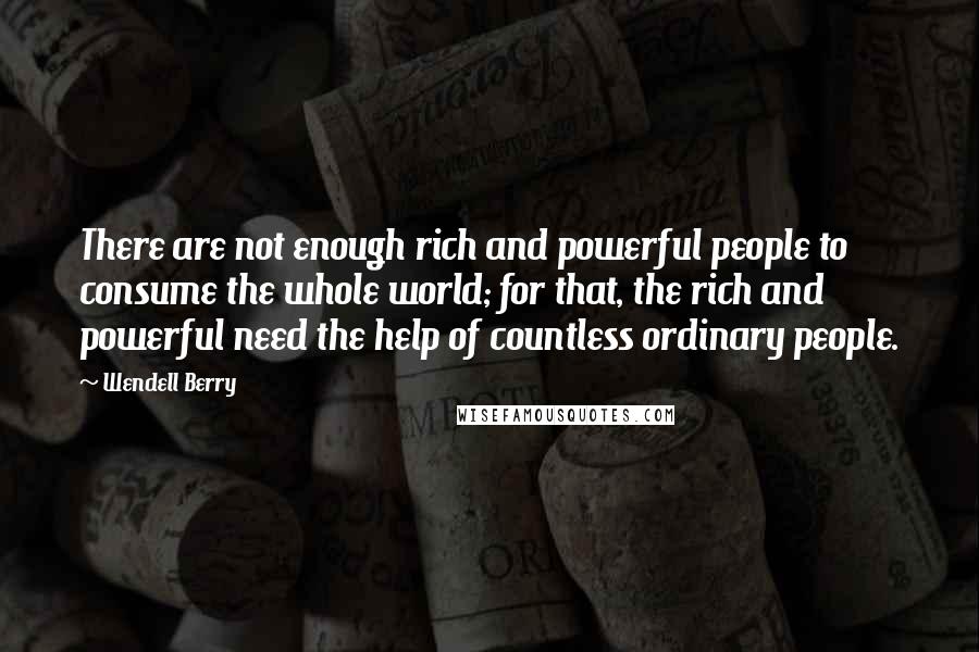 Wendell Berry Quotes: There are not enough rich and powerful people to consume the whole world; for that, the rich and powerful need the help of countless ordinary people.