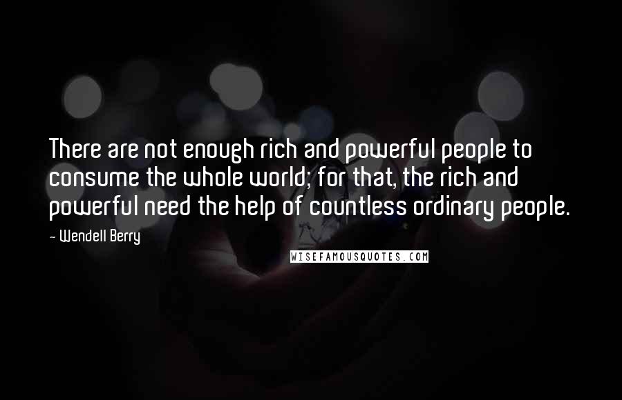 Wendell Berry Quotes: There are not enough rich and powerful people to consume the whole world; for that, the rich and powerful need the help of countless ordinary people.