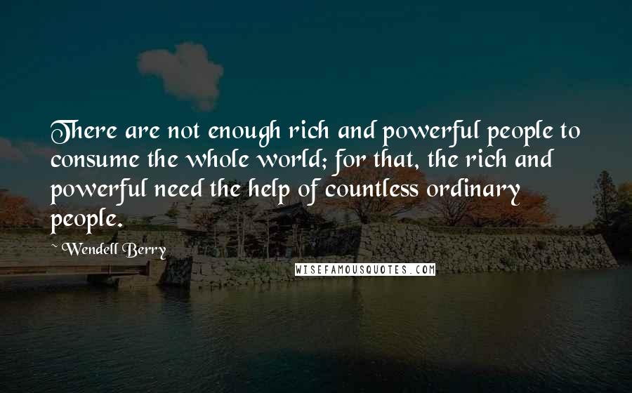 Wendell Berry Quotes: There are not enough rich and powerful people to consume the whole world; for that, the rich and powerful need the help of countless ordinary people.