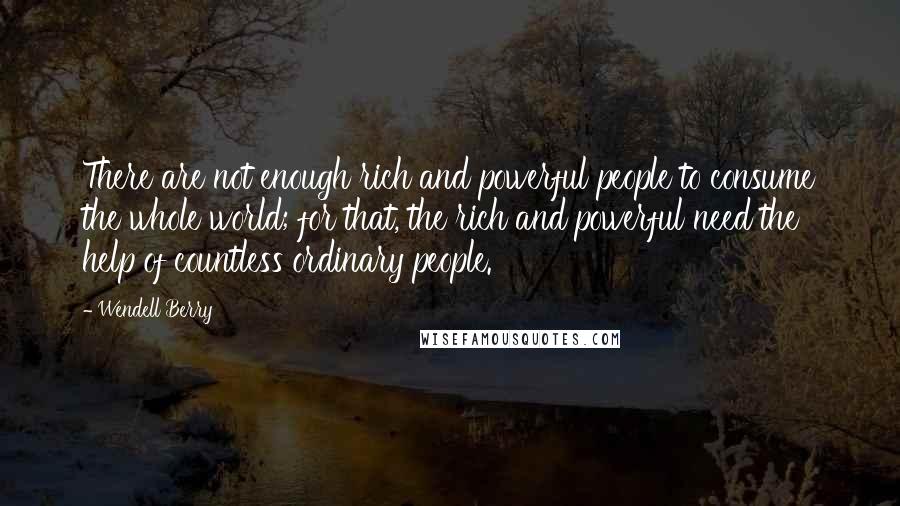 Wendell Berry Quotes: There are not enough rich and powerful people to consume the whole world; for that, the rich and powerful need the help of countless ordinary people.