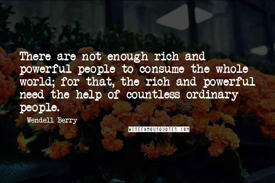 Wendell Berry Quotes: There are not enough rich and powerful people to consume the whole world; for that, the rich and powerful need the help of countless ordinary people.