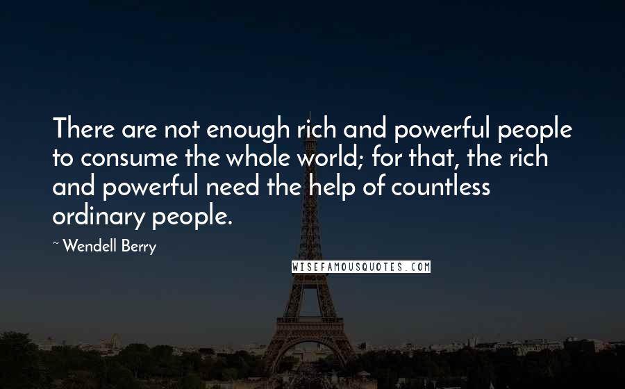 Wendell Berry Quotes: There are not enough rich and powerful people to consume the whole world; for that, the rich and powerful need the help of countless ordinary people.
