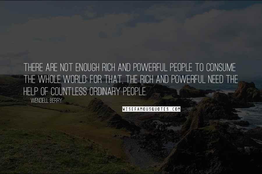 Wendell Berry Quotes: There are not enough rich and powerful people to consume the whole world; for that, the rich and powerful need the help of countless ordinary people.