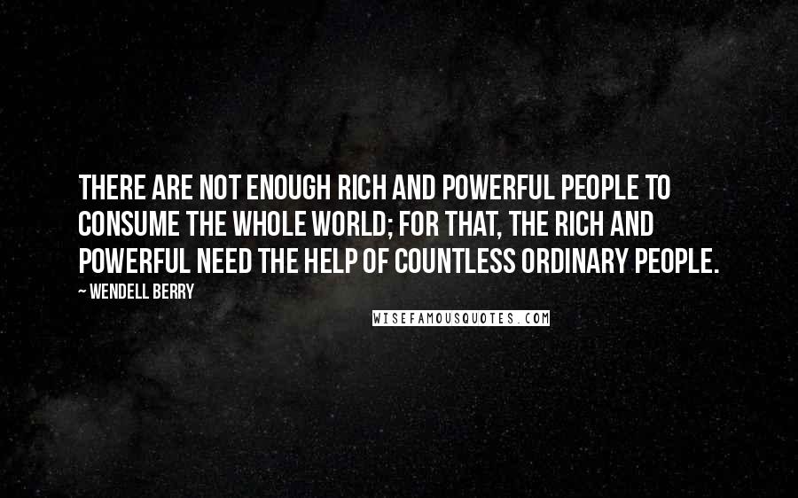 Wendell Berry Quotes: There are not enough rich and powerful people to consume the whole world; for that, the rich and powerful need the help of countless ordinary people.