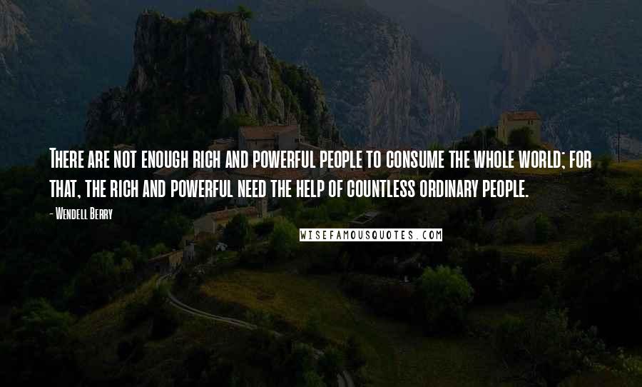 Wendell Berry Quotes: There are not enough rich and powerful people to consume the whole world; for that, the rich and powerful need the help of countless ordinary people.