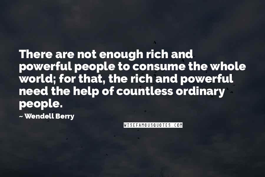 Wendell Berry Quotes: There are not enough rich and powerful people to consume the whole world; for that, the rich and powerful need the help of countless ordinary people.