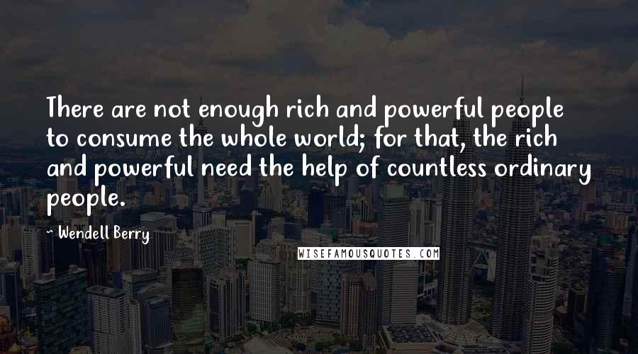 Wendell Berry Quotes: There are not enough rich and powerful people to consume the whole world; for that, the rich and powerful need the help of countless ordinary people.