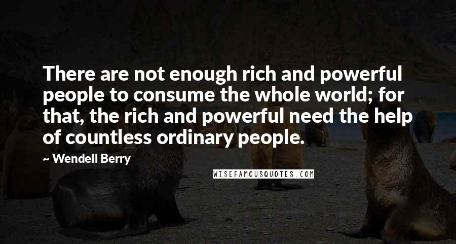 Wendell Berry Quotes: There are not enough rich and powerful people to consume the whole world; for that, the rich and powerful need the help of countless ordinary people.