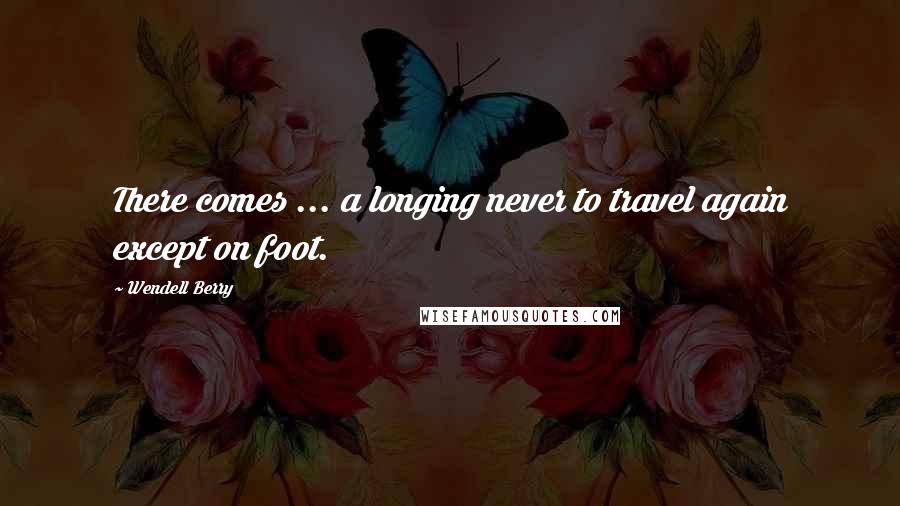 Wendell Berry Quotes: There comes ... a longing never to travel again except on foot.