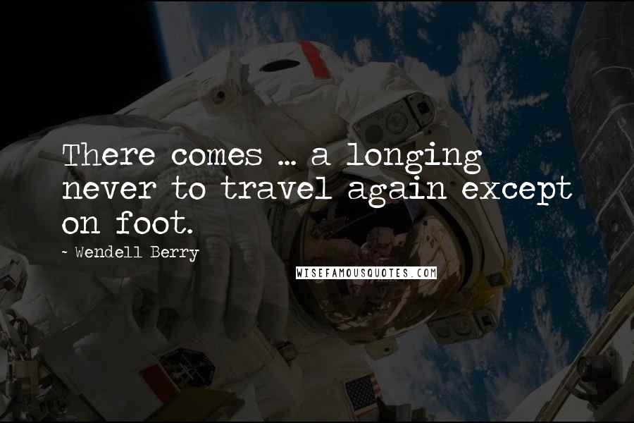 Wendell Berry Quotes: There comes ... a longing never to travel again except on foot.