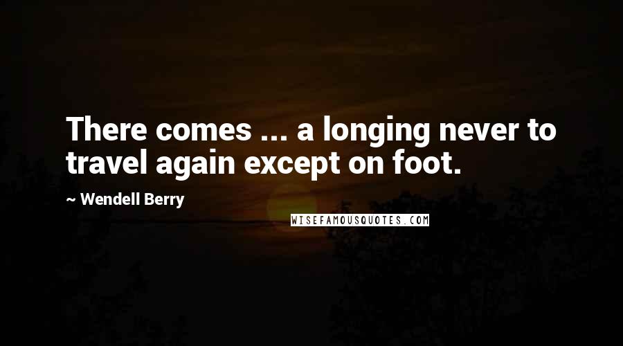 Wendell Berry Quotes: There comes ... a longing never to travel again except on foot.