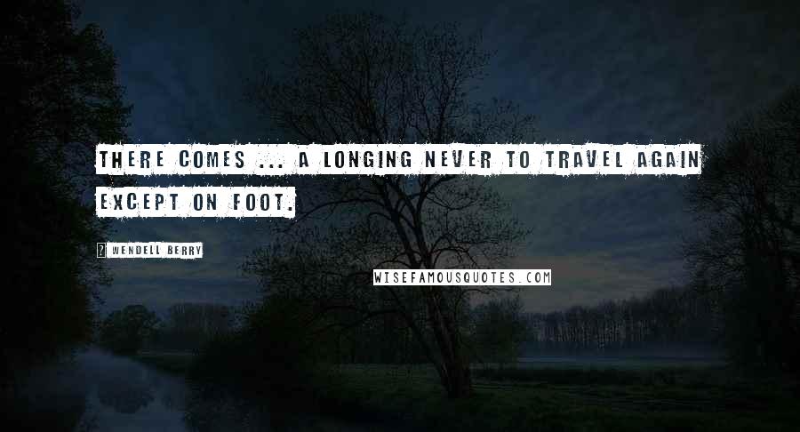 Wendell Berry Quotes: There comes ... a longing never to travel again except on foot.
