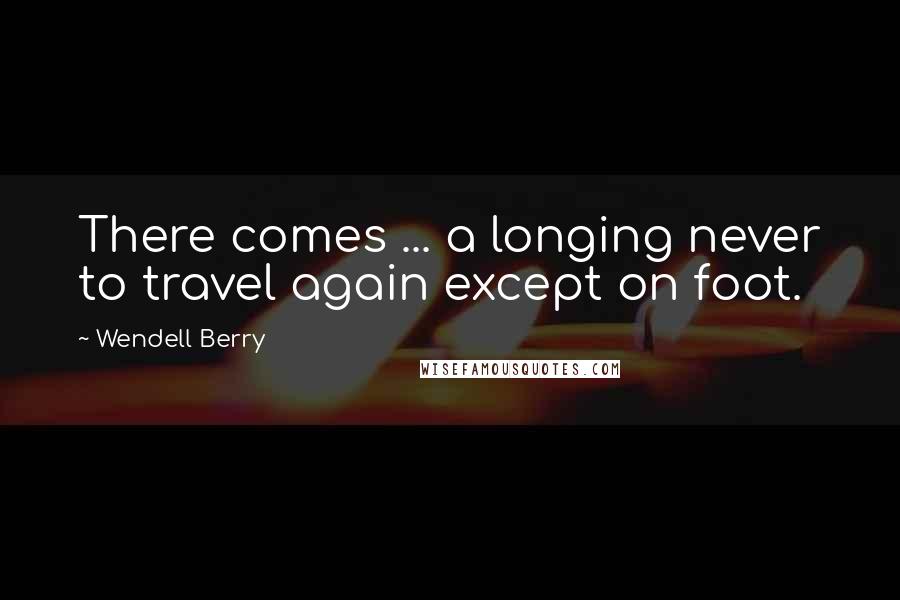 Wendell Berry Quotes: There comes ... a longing never to travel again except on foot.