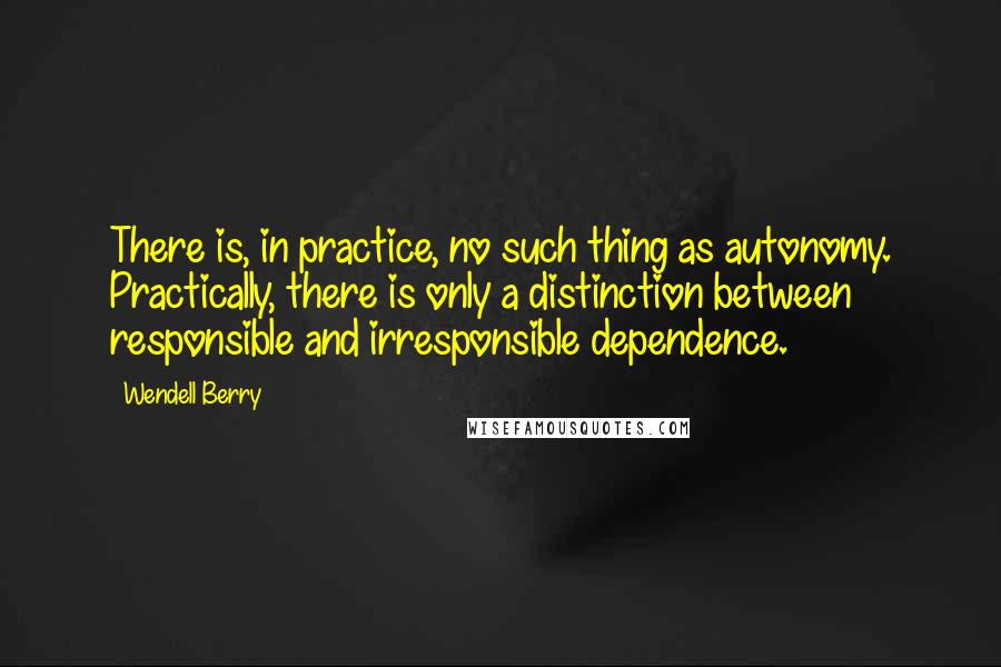 Wendell Berry Quotes: There is, in practice, no such thing as autonomy. Practically, there is only a distinction between responsible and irresponsible dependence.