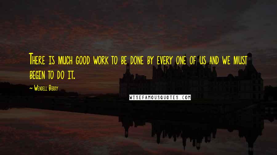 Wendell Berry Quotes: There is much good work to be done by every one of us and we must begin to do it.
