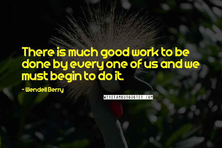 Wendell Berry Quotes: There is much good work to be done by every one of us and we must begin to do it.