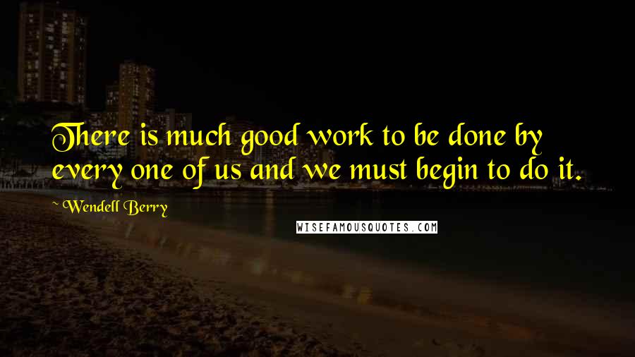 Wendell Berry Quotes: There is much good work to be done by every one of us and we must begin to do it.