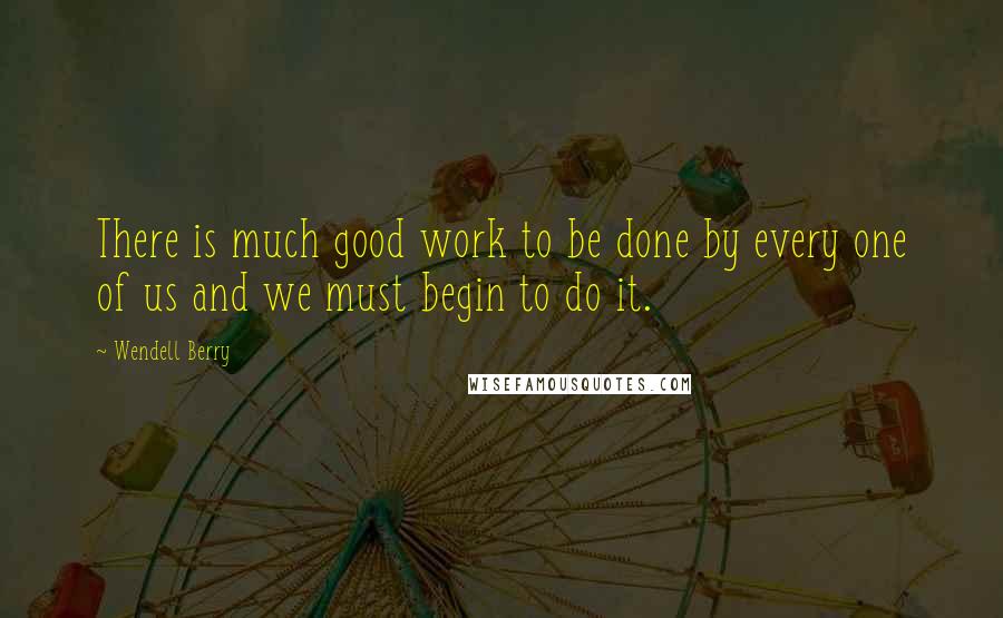 Wendell Berry Quotes: There is much good work to be done by every one of us and we must begin to do it.