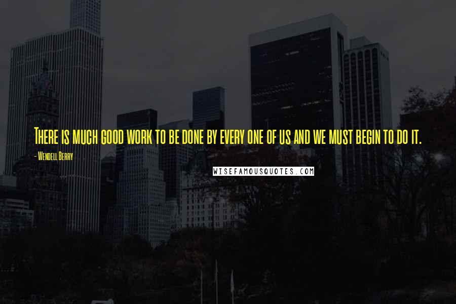 Wendell Berry Quotes: There is much good work to be done by every one of us and we must begin to do it.