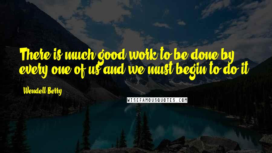 Wendell Berry Quotes: There is much good work to be done by every one of us and we must begin to do it.