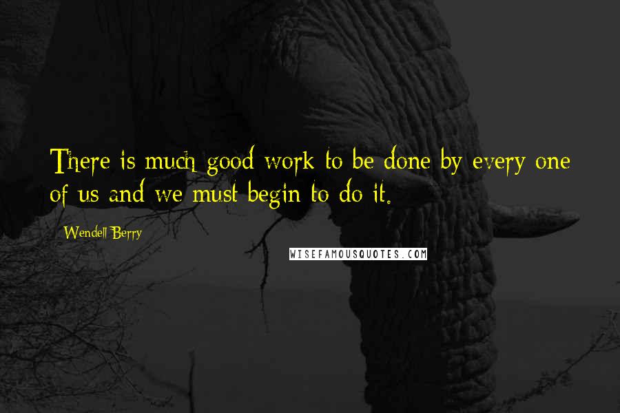 Wendell Berry Quotes: There is much good work to be done by every one of us and we must begin to do it.
