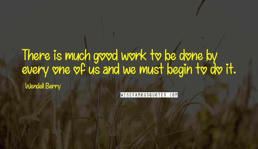 Wendell Berry Quotes: There is much good work to be done by every one of us and we must begin to do it.
