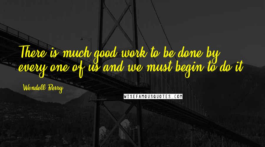 Wendell Berry Quotes: There is much good work to be done by every one of us and we must begin to do it.