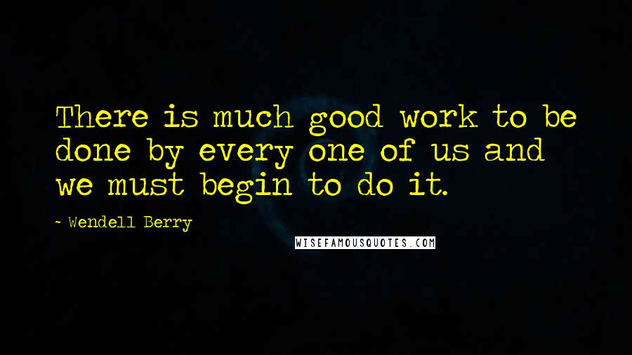Wendell Berry Quotes: There is much good work to be done by every one of us and we must begin to do it.